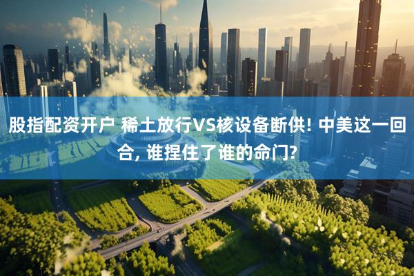 股指配资开户 稀土放行VS核设备断供! 中美这一回合, 谁捏住了谁的命门?