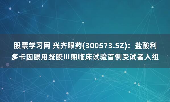 股票学习网 兴齐眼药(300573.SZ)：盐酸利多卡因眼用凝胶Ⅲ期临床试验首例受试者入组