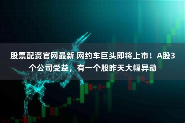股票配资官网最新 网约车巨头即将上市！A股3个公司受益，有一个股昨天大幅异动