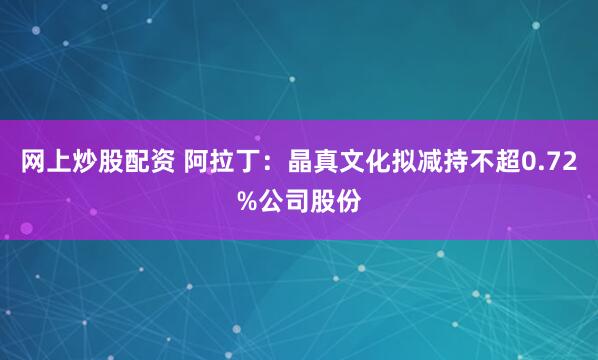 网上炒股配资 阿拉丁：晶真文化拟减持不超0.72%公司股份