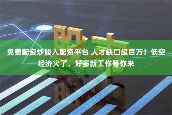 免费配资炒股入配资平台 人才缺口超百万！低空经济火了，好多新工作等你来