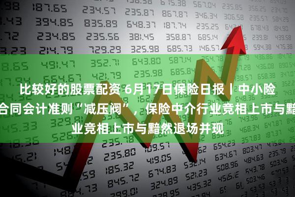 比较好的股票配资 6月17日保险日报丨中小险企获新保险合同会计准则“减压阀”，保险中介行业竞相上市与黯然退场并现