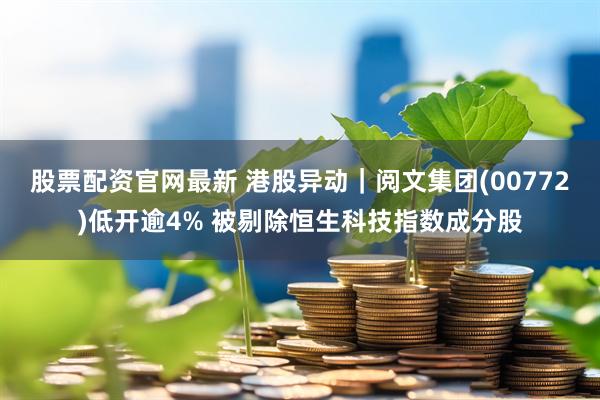 股票配资官网最新 港股异动｜阅文集团(00772)低开逾4% 被剔除恒生科技指数成分股