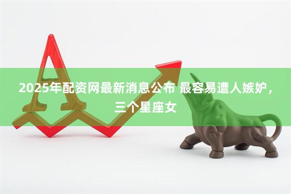 2025年配资网最新消息公布 最容易遭人嫉妒，三个星座女