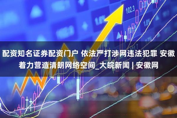配资知名证券配资门户 依法严打涉网违法犯罪 安徽着力营造清朗网络空间_大皖新闻 | 安徽网