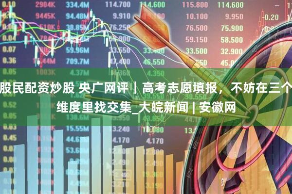 股民配资炒股 央广网评｜高考志愿填报，不妨在三个维度里找交集_大皖新闻 | 安徽网