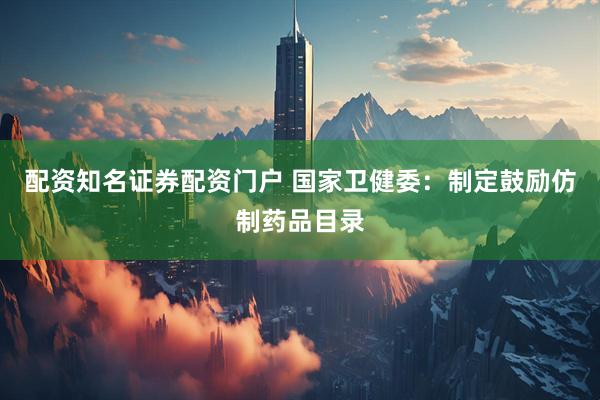 配资知名证券配资门户 国家卫健委：制定鼓励仿制药品目录