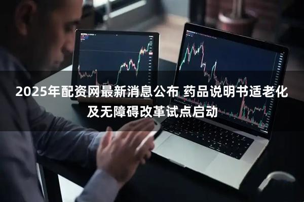 2025年配资网最新消息公布 药品说明书适老化及无障碍改革试点启动
