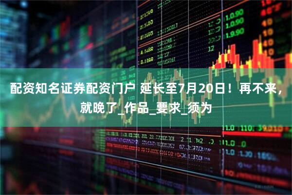 配资知名证券配资门户 延长至7月20日!再不来,就晚了_作品_要求_须为