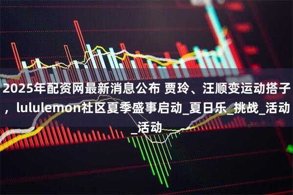 2025年配资网最新消息公布 贾玲、汪顺变运动搭子，lululemon社区夏季盛事启动_夏日乐_挑战_活动