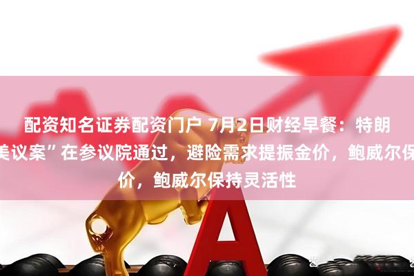 配资知名证券配资门户 7月2日财经早餐：特朗普“大而美议案”在参议院通过，避险需求提振金价，鲍威尔保持灵活性