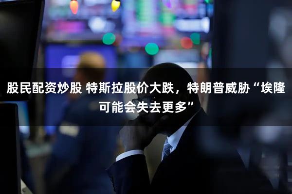 股民配资炒股 特斯拉股价大跌，特朗普威胁“埃隆可能会失去更多”