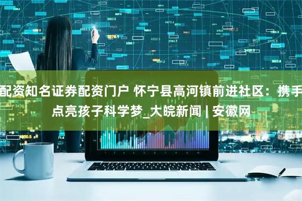 配资知名证券配资门户 怀宁县高河镇前进社区：携手点亮孩子科学梦_大皖新闻 | 安徽网