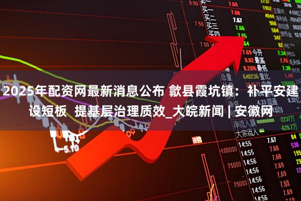 2025年配资网最新消息公布 歙县霞坑镇：补平安建设短板  提基层治理质效_大皖新闻 | 安徽网