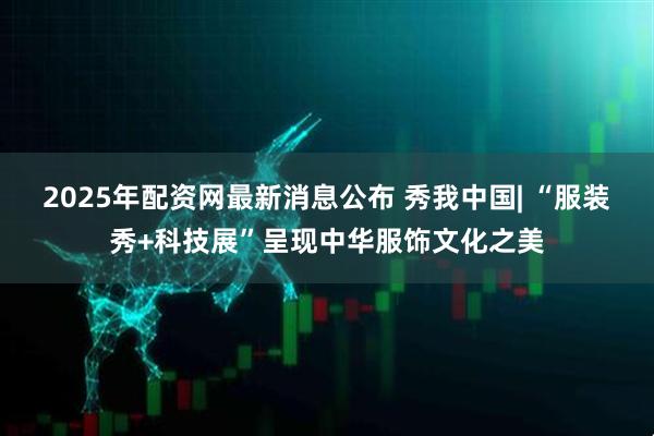2025年配资网最新消息公布 秀我中国| “服装秀+科技展”呈现中华服饰文化之美