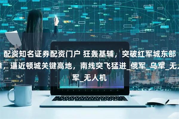 配资知名证券配资门户 狂轰基辅，突破红军城东部屏障，逼近顿城关键高地，南线突飞猛进_俄军_乌军_无人机