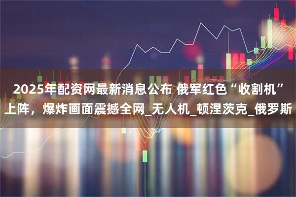 2025年配资网最新消息公布 俄军红色“收割机”上阵，爆炸画面震撼全网_无人机_顿涅茨克_俄罗斯