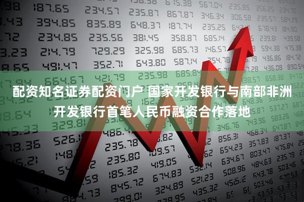 配资知名证券配资门户 国家开发银行与南部非洲开发银行首笔人民币融资合作落地