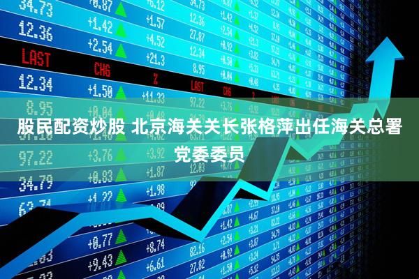股民配资炒股 北京海关关长张格萍出任海关总署党委委员