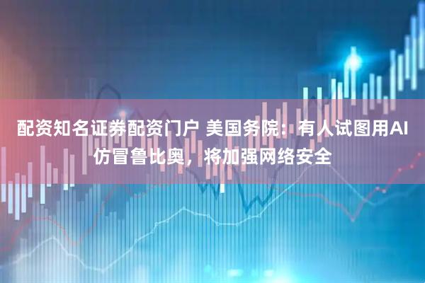 配资知名证券配资门户 美国务院：有人试图用AI仿冒鲁比奥，将加强网络安全