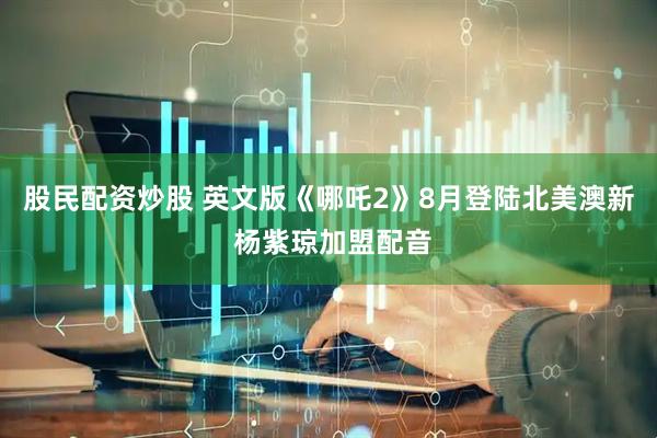 股民配资炒股 英文版《哪吒2》8月登陆北美澳新 杨紫琼加盟配音