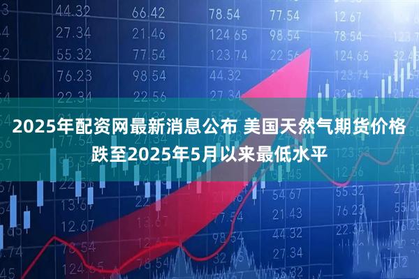 2025年配资网最新消息公布 美国天然气期货价格跌至2025年5月以来最低水平