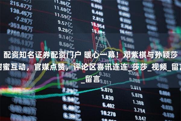 配资知名证券配资门户 暖心一幕！邓紫棋与孙颖莎甜蜜互动，官媒点赞，评论区喜讯连连_莎莎_视频_留言