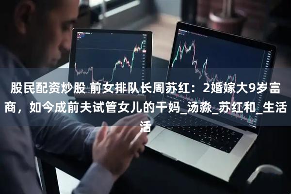 股民配资炒股 前女排队长周苏红：2婚嫁大9岁富商，如今成前夫试管女儿的干妈_汤淼_苏红和_生活