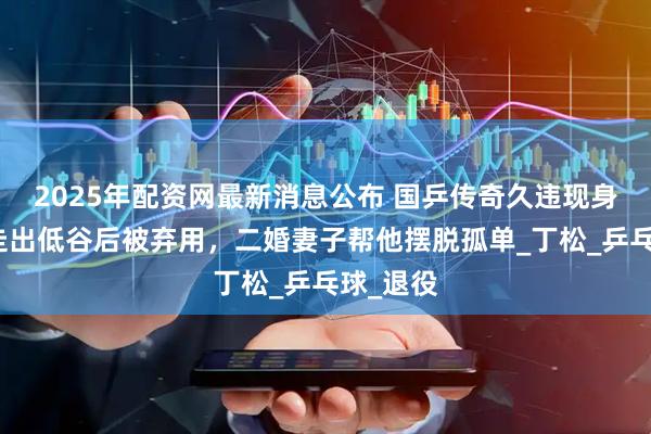 2025年配资网最新消息公布 国乒传奇久违现身，率队走出低谷后被弃用，二婚妻子帮他摆脱孤单_丁松_乒乓球_退役