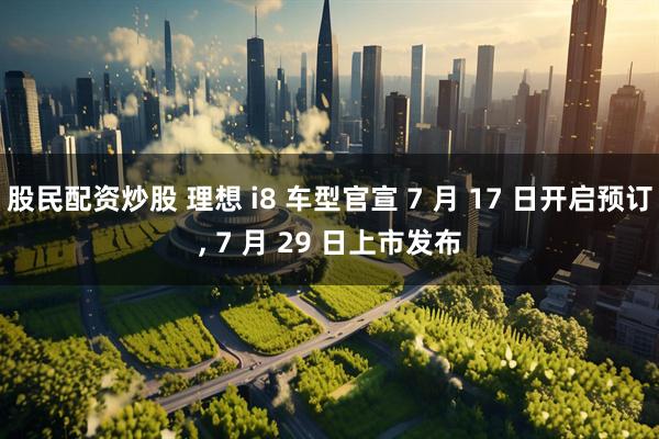 股民配资炒股 理想 i8 车型官宣 7 月 17 日开启预订, 7 月 29 日上市发布