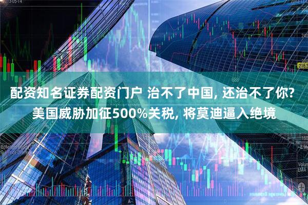 配资知名证券配资门户 治不了中国, 还治不了你? 美国威胁加征500%关税, 将莫迪逼入绝境