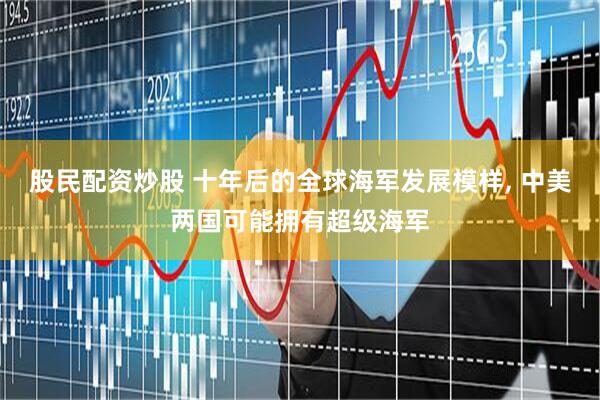 股民配资炒股 十年后的全球海军发展模样, 中美两国可能拥有超级海军