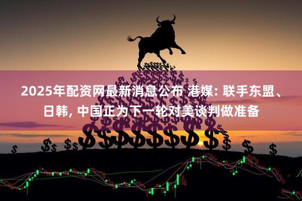 2025年配资网最新消息公布 港媒: 联手东盟、日韩, 中国正为下一轮对美谈判做准备