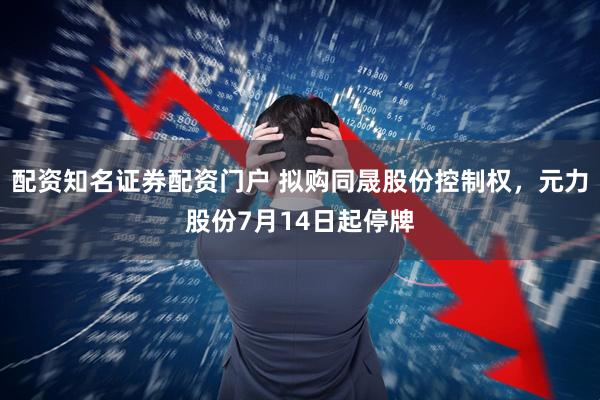 配资知名证券配资门户 拟购同晟股份控制权，元力股份7月14日起停牌