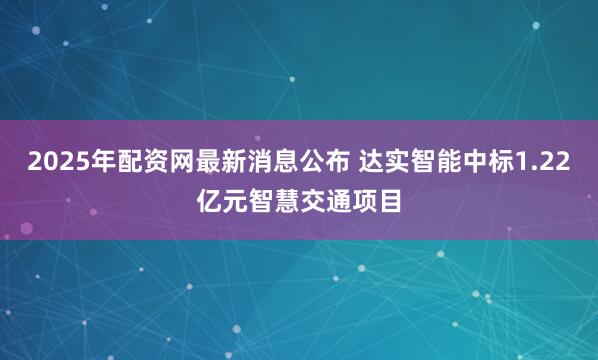 2025年配资网最新消息公布 达实智能中标1.22亿元智慧交通项目