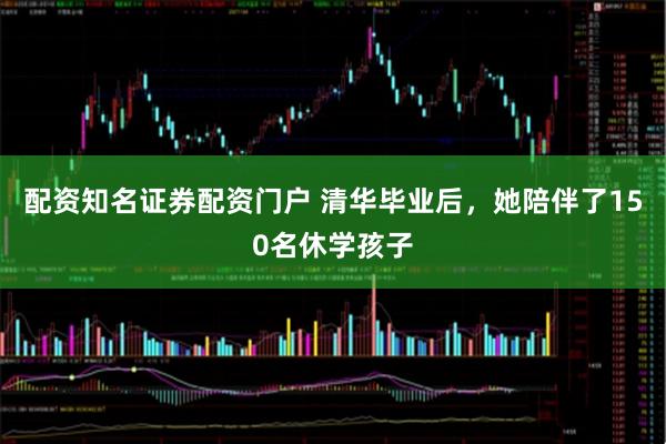 配资知名证券配资门户 清华毕业后，她陪伴了150名休学孩子