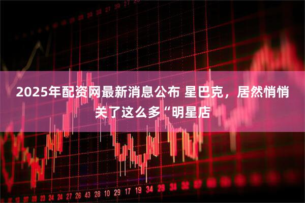 2025年配资网最新消息公布 星巴克，居然悄悄关了这么多“明星店