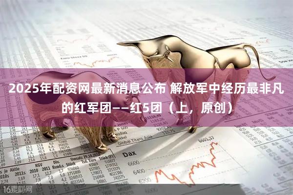 2025年配资网最新消息公布 解放军中经历最非凡的红军团——红5团（上，原创）