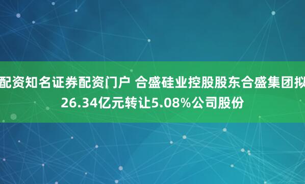 配资知名证券配资门户 合盛硅业控股股东合盛集团拟26.34亿元转让5.08%公司股份