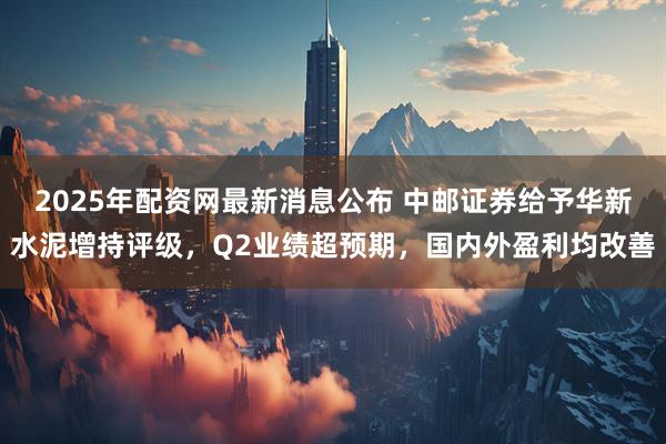 2025年配资网最新消息公布 中邮证券给予华新水泥增持评级，Q2业绩超预期，国内外盈利均改善