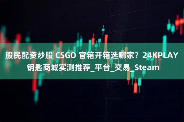 股民配资炒股 CSGO 官箱开箱选哪家？24KPLAY 钥匙商城实测推荐_平台_交易_Steam