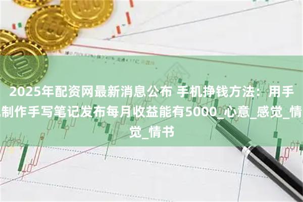 2025年配资网最新消息公布 手机挣钱方法：用手机制作手写笔记发布每月收益能有5000_心意_感觉_情书