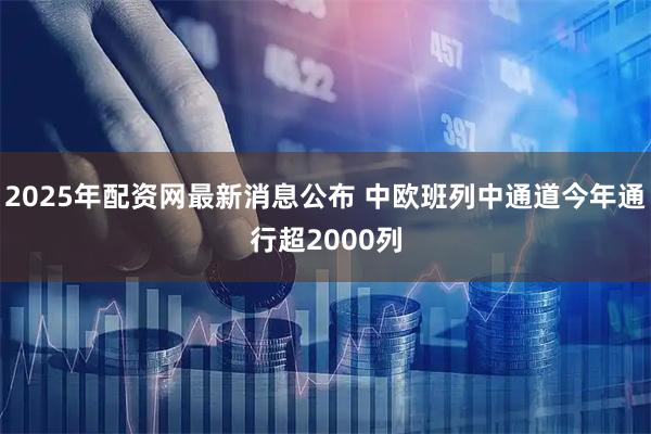 2025年配资网最新消息公布 中欧班列中通道今年通行超2000列