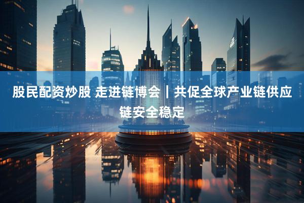 股民配资炒股 走进链博会｜共促全球产业链供应链安全稳定