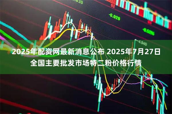 2025年配资网最新消息公布 2025年7月27日全国主要批发市场特二粉价格行情