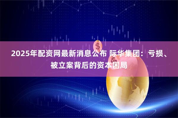 2025年配资网最新消息公布 际华集团：亏损、被立案背后的资本困局