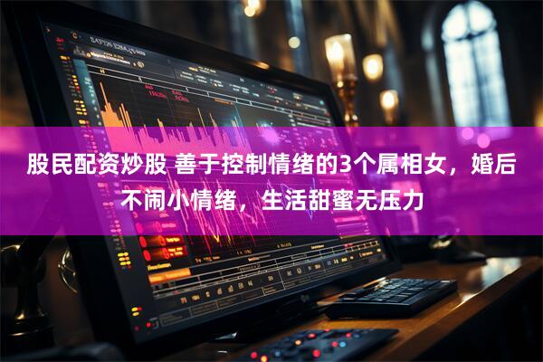 股民配资炒股 善于控制情绪的3个属相女，婚后不闹小情绪，生活甜蜜无压力