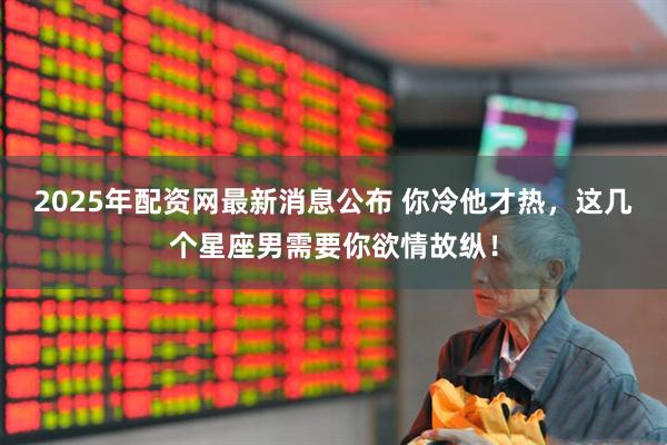 2025年配资网最新消息公布 你冷他才热，这几个星座男需要你欲情故纵！