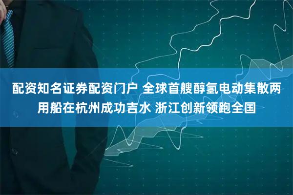配资知名证券配资门户 全球首艘醇氢电动集散两用船在杭州成功吉水 浙江创新领跑全国