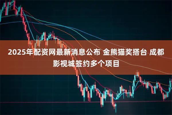 2025年配资网最新消息公布 金熊猫奖搭台 成都影视城签约多个项目